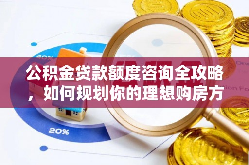怀化公积金贷款额度咨询全攻略，如何规划你的理想购房方案