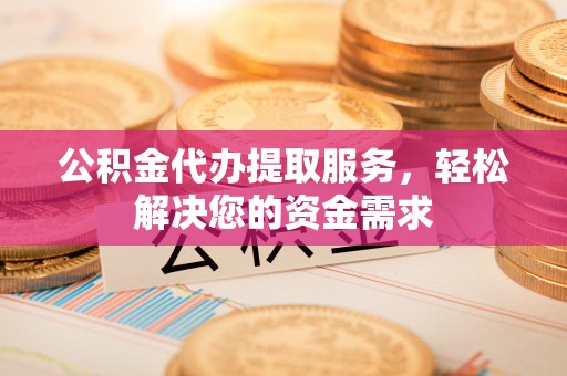 怀化公积金代办提取服务，轻松解决您的资金需求