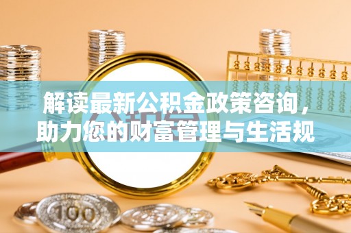 怀化解读最新公积金政策咨询，助力您的财富管理与生活规划