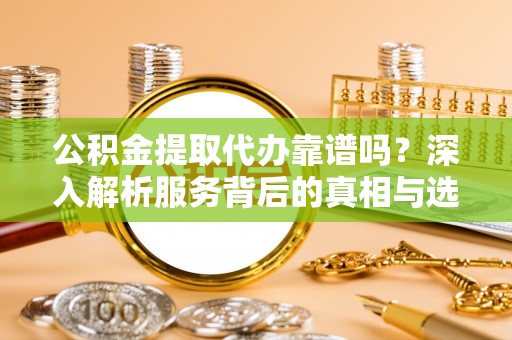 怀化公积金提取代办靠谱吗？深入解析服务背后的真相与选择指南