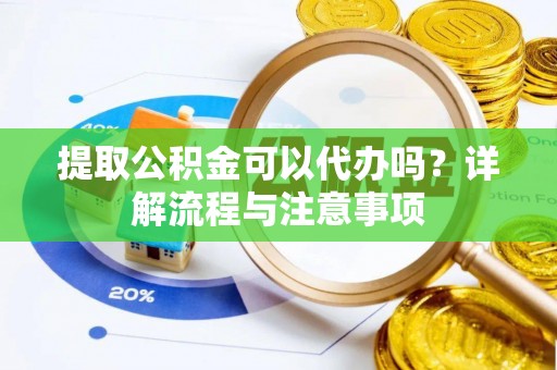 怀化提取公积金可以代办吗？详解流程与注意事项