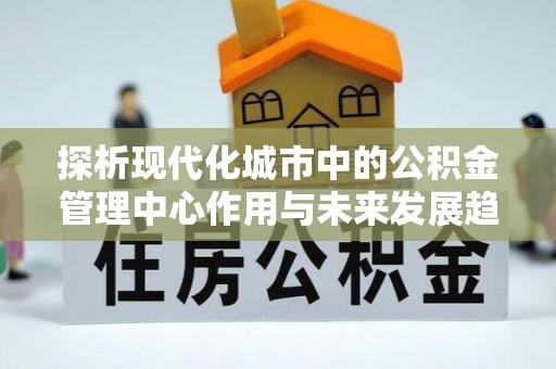 怀化探析现代化城市中的公积金管理中心作用与未来发展趋势
