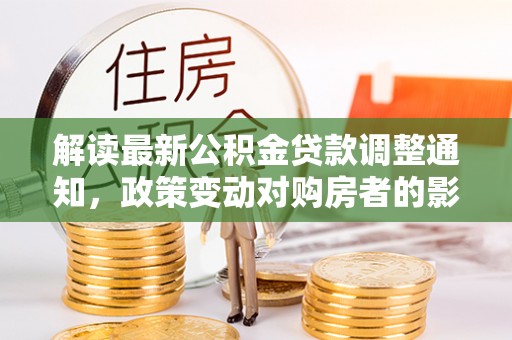 怀化解读最新公积金贷款调整通知，政策变动对购房者的影响