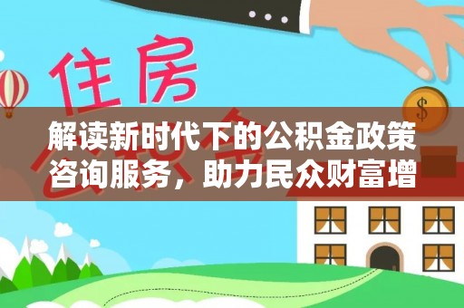 怀化解读新时代下的公积金政策咨询服务，助力民众财富增值与安居梦想