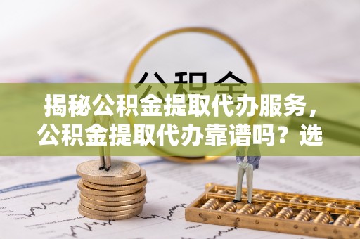 怀化揭秘公积金提取代办服务，公积金提取代办靠谱吗？选择需谨慎
