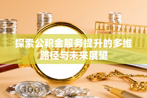 怀化探索公积金服务提升的多维路径与未来展望