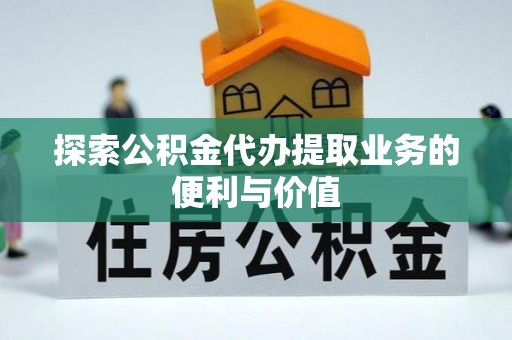 怀化探索公积金代办提取业务的便利与价值