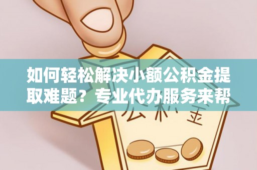 怀化如何轻松解决小额公积金提取难题？专业代办服务来帮忙
