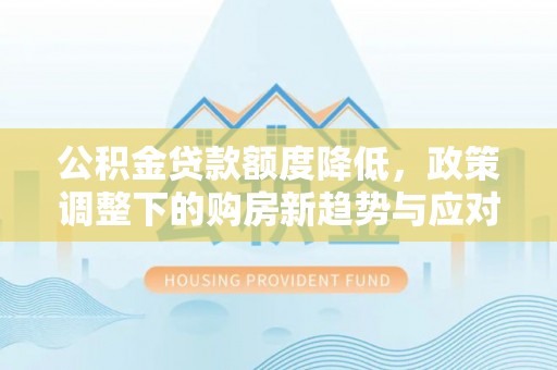 怀化公积金贷款额度降低，政策调整下的购房新趋势与应对策略
