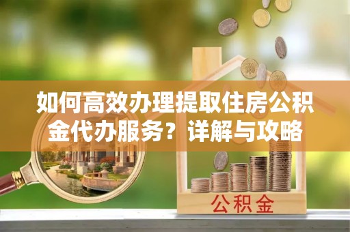 怀化如何高效办理提取住房公积金代办服务？详解与攻略