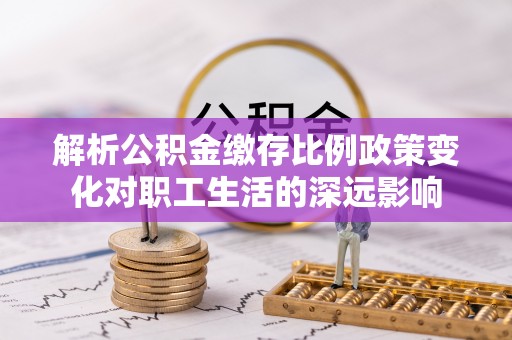 怀化解析公积金缴存比例政策变化对职工生活的深远影响