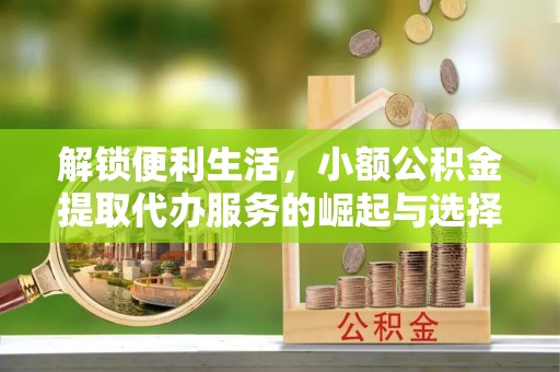 怀化解锁便利生活，小额公积金提取代办服务的崛起与选择