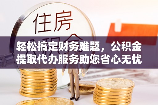 怀化轻松搞定财务难题，公积金提取代办服务助您省心无忧