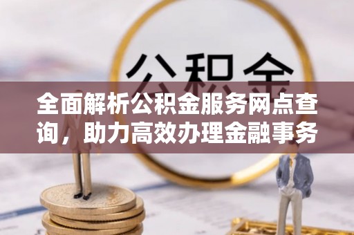 怀化全面解析公积金服务网点查询，助力高效办理金融事务