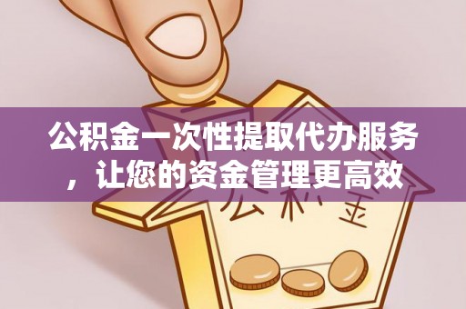怀化公积金一次性提取代办服务，让您的资金管理更高效