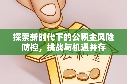 怀化探索新时代下的公积金风险防控，挑战与机遇并存