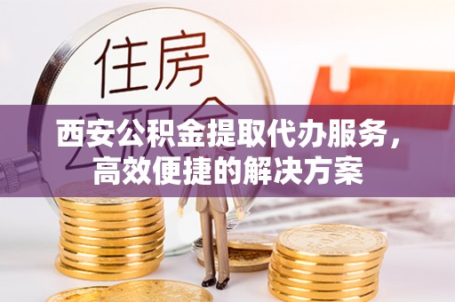 怀化西安公积金提取代办服务，高效便捷的解决方案