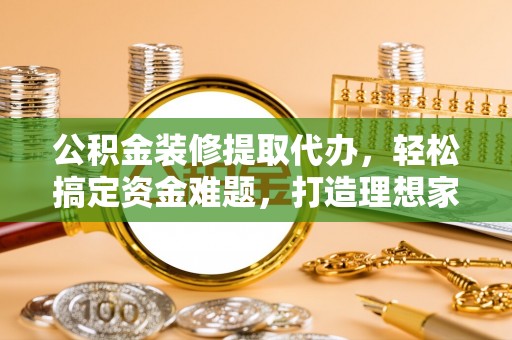 怀化公积金装修提取代办，轻松搞定资金难题，打造理想家居