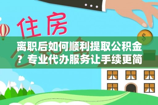 怀化离职后如何顺利提取公积金？专业代办服务让手续更简单