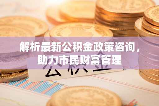 怀化解析最新公积金政策咨询，助力市民财富管理