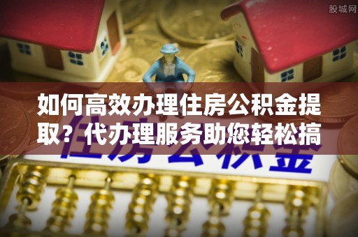 怀化如何高效办理住房公积金提取？代办理服务助您轻松搞定