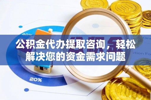 怀化公积金代办提取咨询，轻松解决您的资金需求问题