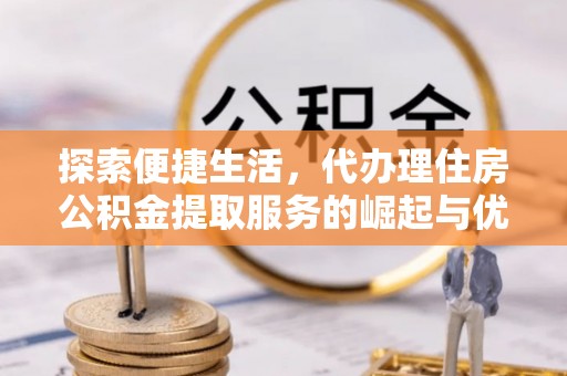 怀化探索便捷生活，代办理住房公积金提取服务的崛起与优势