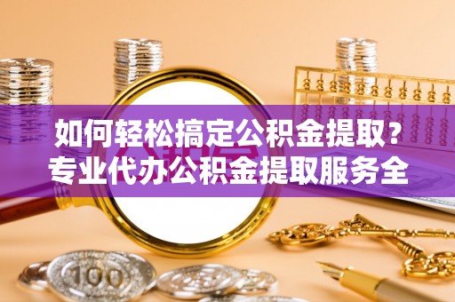 怀化如何轻松搞定公积金提取？专业代办公积金提取服务全解析