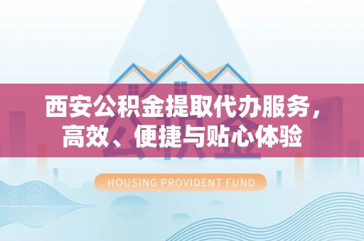 怀化西安公积金提取代办服务，高效、便捷与贴心体验
