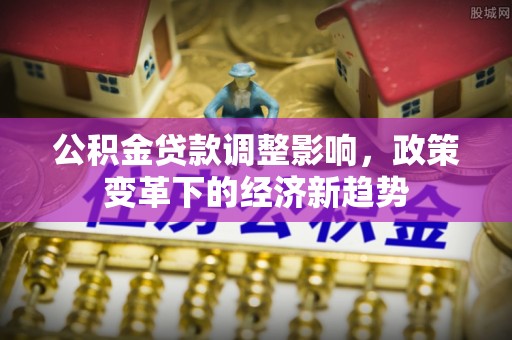 怀化公积金贷款调整影响，政策变革下的经济新趋势