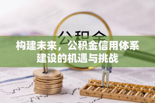 怀化构建未来，公积金信用体系建设的机遇与挑战