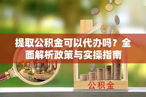 怀化提取公积金可以代办吗？全面解析政策与实操指南