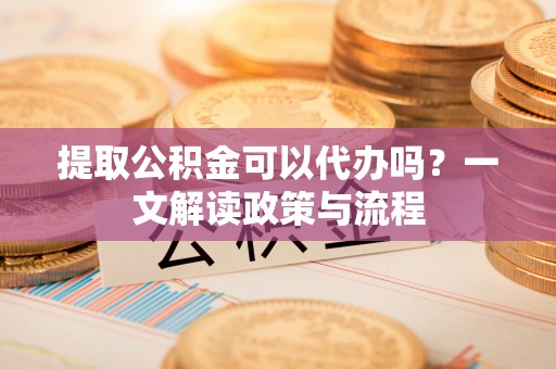 怀化提取公积金可以代办吗？一文解读政策与流程