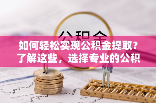 怀化如何轻松实现公积金提取？了解这些，选择专业的公积金提取代办服务