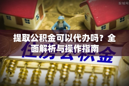 怀化提取公积金可以代办吗？全面解析与操作指南