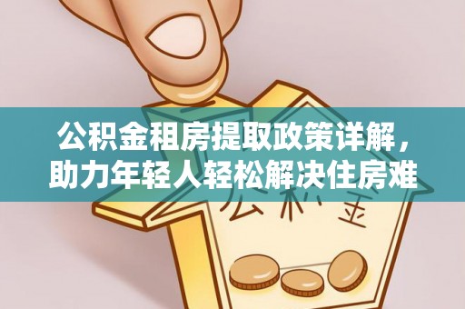 怀化公积金租房提取政策详解，助力年轻人轻松解决住房难题