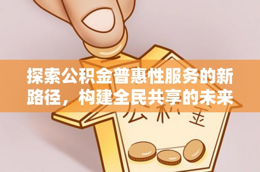怀化探索公积金普惠性服务的新路径，构建全民共享的未来