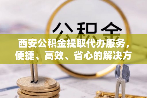 怀化西安公积金提取代办服务，便捷、高效、省心的解决方案