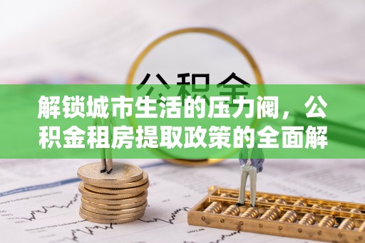 怀化解锁城市生活的压力阀，公积金租房提取政策的全面解析与实践指南