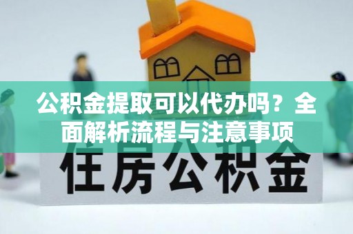 怀化公积金提取可以代办吗？全面解析流程与注意事项