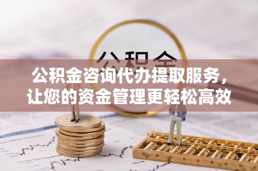 怀化公积金咨询代办提取服务，让您的资金管理更轻松高效