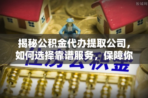 怀化揭秘公积金代办提取公司，如何选择靠谱服务，保障你的资金安全