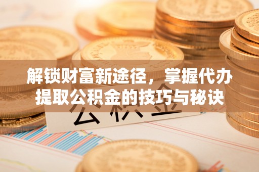怀化解锁财富新途径，掌握代办提取公积金的技巧与秘诀