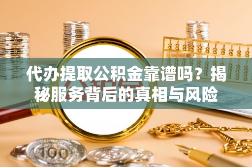 怀化代办提取公积金靠谱吗？揭秘服务背后的真相与风险