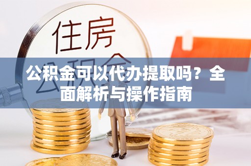 怀化公积金可以代办提取吗？全面解析与操作指南
