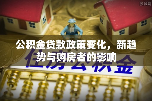 怀化公积金贷款政策变化，新趋势与购房者的影响