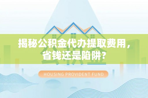 怀化揭秘公积金代办提取费用，省钱还是陷阱？