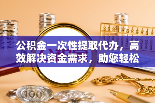 怀化公积金一次性提取代办，高效解决资金需求，助您轻松应对生活难题