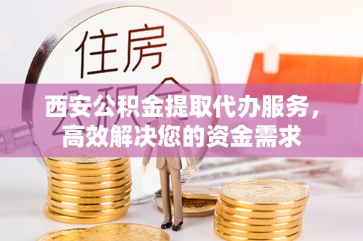 怀化西安公积金提取代办服务，高效解决您的资金需求