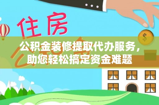 怀化公积金装修提取代办服务，助您轻松搞定资金难题